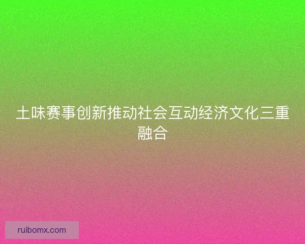 土味赛事创新推动社会互动经济文化三重融合
