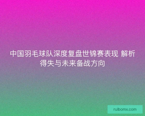 中国羽毛球队深度复盘世锦赛表现 解析得失与未来备战方向