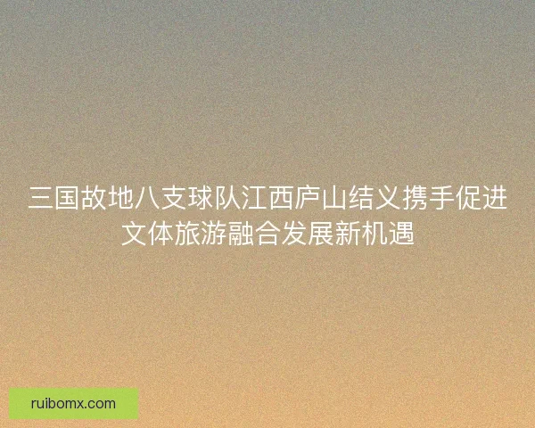 三国故地八支球队江西庐山结义携手促进文体旅游融合发展新机遇