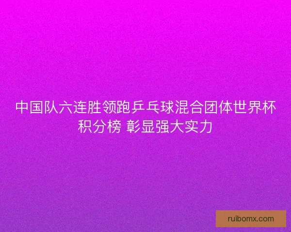 中国队六连胜领跑乒乓球混合团体世界杯积分榜 彰显强大实力