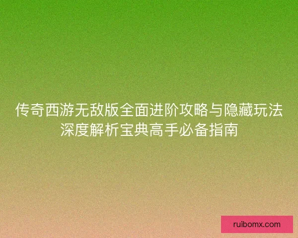 传奇西游无敌版全面进阶攻略与隐藏玩法深度解析宝典高手必备指南