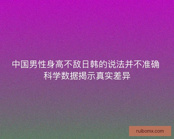 中国男性身高不敌日韩的说法并不准确 科学数据揭示真实差异